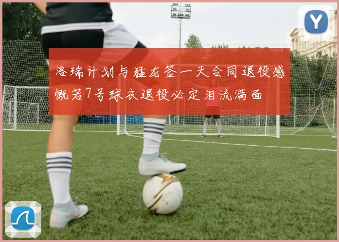 洛瑞计划与猛龙签一天合同退役感慨若7号球衣退役必定泪流满面