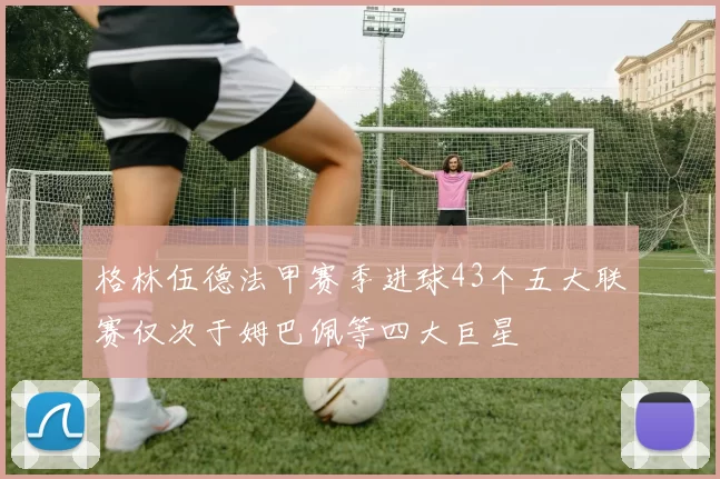 格林伍德法甲赛季进球43个五大联赛仅次于姆巴佩等四大巨星