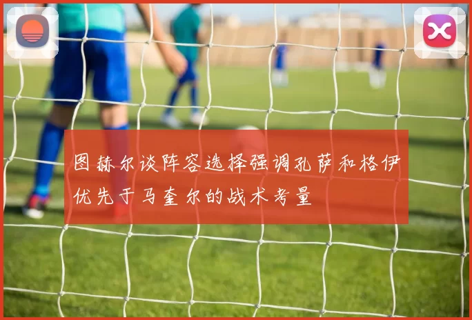图赫尔谈阵容选择强调孔萨和格伊优先于马奎尔的战术考量