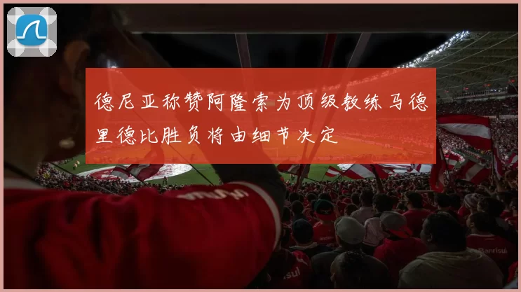 德尼亚称赞阿隆索为顶级教练马德里德比胜负将由细节决定