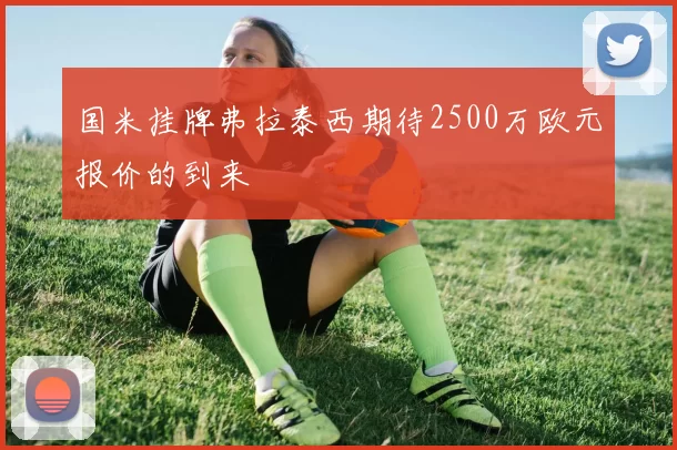国米挂牌弗拉泰西期待2500万欧元报价的到来
