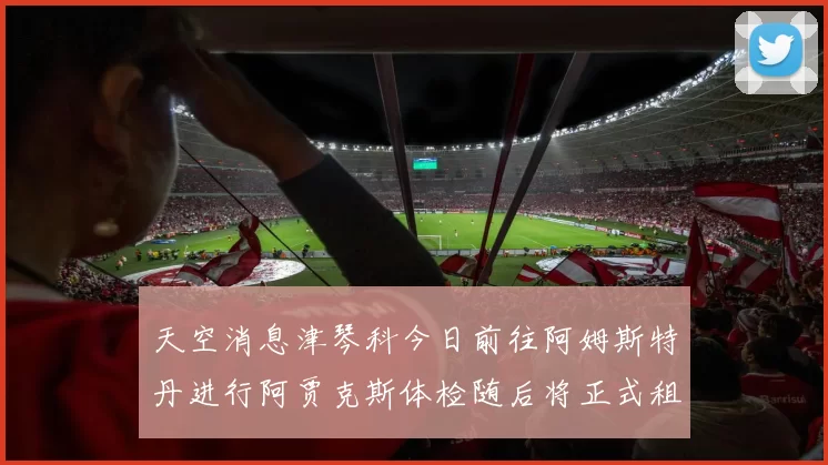 天空消息津琴科今日前往阿姆斯特丹进行阿贾克斯体检随后将正式租借加盟