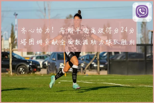 齐心协力！布朗半场高效得分24分塔图姆贡献全面数据助力球队胜利