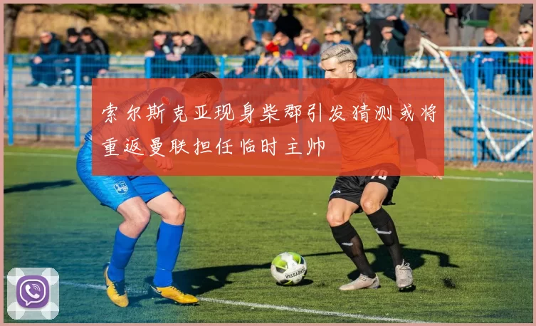 索尔斯克亚现身柴郡引发猜测或将重返曼联担任临时主帅