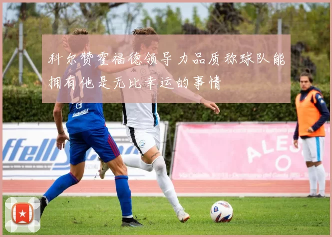 科尔赞霍福德领导力品质称球队能拥有他是无比幸运的事情