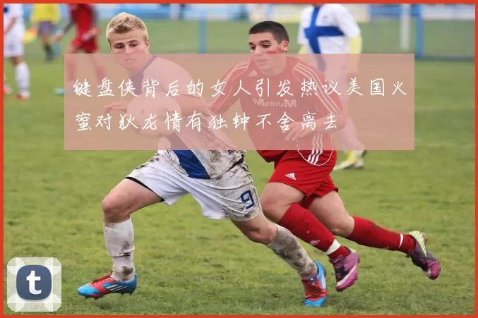 键盘侠背后的女人引发热议美国火蜜对狄龙情有独钟不舍离去