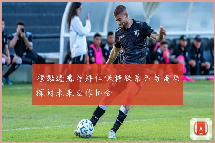 穆勒透露与拜仁保持联系已与高层探讨未来合作机会