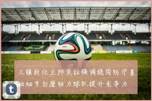 三镇新任主帅莫拉强调稳固防守基础细节打磨助力球队提升竞争力