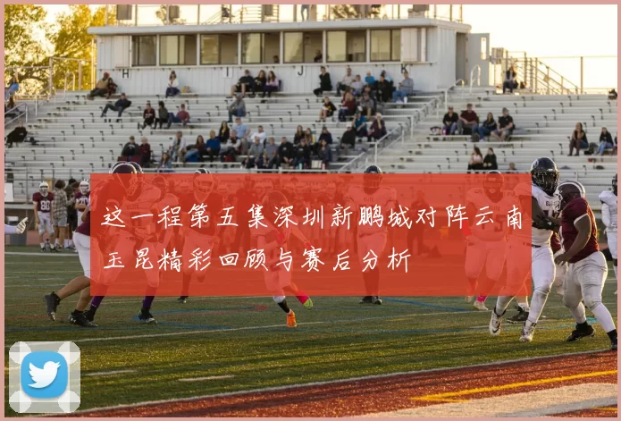这一程第五集深圳新鹏城对阵云南玉昆精彩回顾与赛后分析