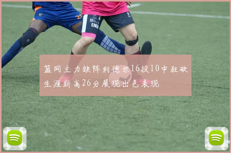 篮网主力缺阵利德尔16投10中狂砍生涯新高26分展现出色表现