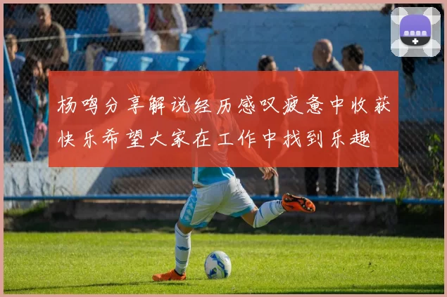 杨鸣分享解说经历感叹疲惫中收获快乐希望大家在工作中找到乐趣