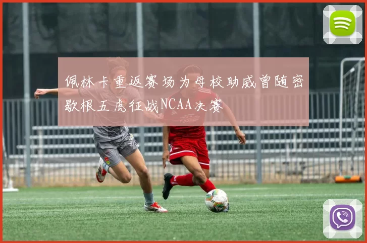 佩林卡重返赛场为母校助威曾随密歇根五虎征战NCAA决赛