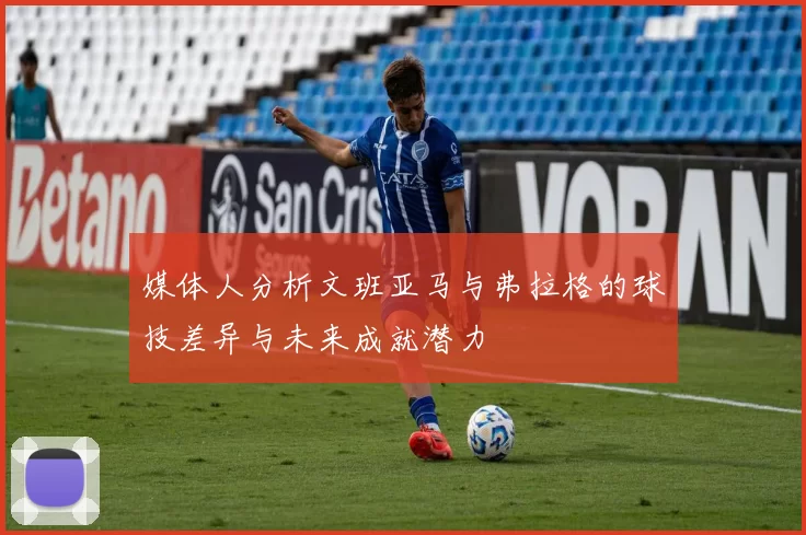 媒体人分析文班亚马与弗拉格的球技差异与未来成就潜力