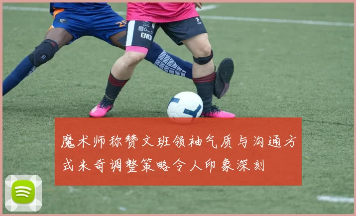 魔术师称赞文班领袖气质与沟通方式米奇调整策略令人印象深刻