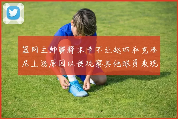 篮网主帅解释末节不让赵四和克洛尼上场原因以便观察其他球员表现